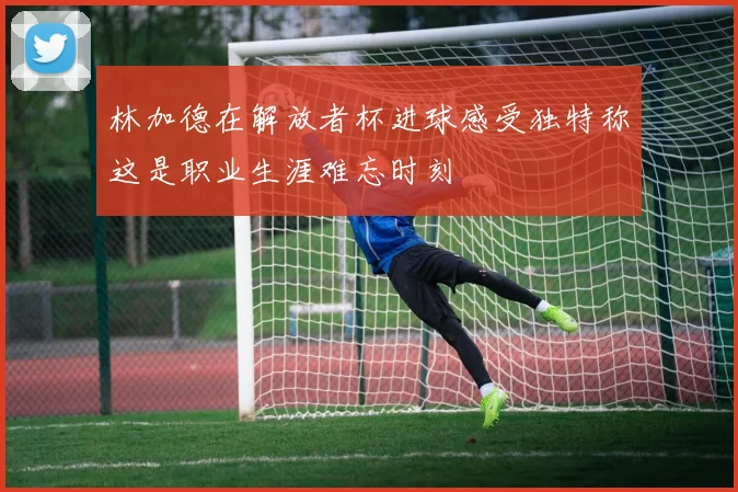林加德在解放者杯进球感受独特称这是职业生涯难忘时刻