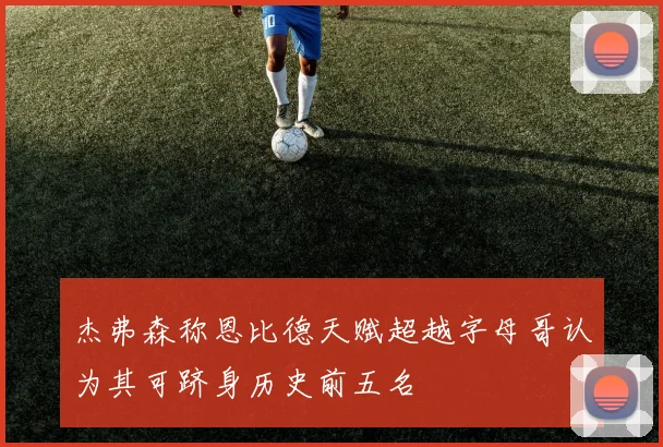 杰弗森称恩比德天赋超越字母哥认为其可跻身历史前五名