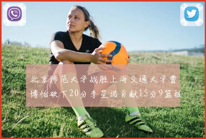北京师范大学战胜上海交通大学曹博怡砍下20分李星诺贡献15分9篮板马天雨表现出色
