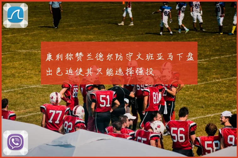 康利称赞兰德尔防守文班亚马下盘出色迫使其只能选择强投